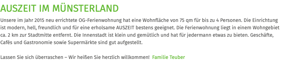 AUSZEIT IM MÜNSTERLAND Unsere im Jahr 2015 neu errichtete OG-Ferienwohnung hat eine Wohnfläche von 75 qm für bis zu 4 Personen. Die Einrichtung  ist modern, hell, freundlich und für eine erholsame AUSZEIT bestens geeignet. Die Ferienwohnung liegt in einem Wohngebiet ca. 2 km zur Stadtmitte entfernt. Die Innenstadt ist klein und gemütlich und hat für jedermann etwas zu bieten. Geschäfte, Cafés und Gastronomie sowie Supermärkte sind gut aufgestellt. Lassen Sie sich überraschen – Wir heißen Sie herzlich willkommen! Familie Teuber
