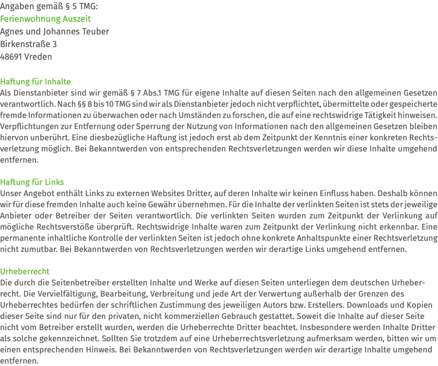 Angaben gemäß § 5 TMG: Ferienwohnung Auszeit Agnes und Johannes Teuber Birkenstraße 3 48691 Vreden Haftung für Inhalte Als Dienstanbieter sind wir gemäß § 7 Abs.1 TMG für eigene Inhalte auf diesen Seiten nach den allgemeinen Gesetzen verantwortlich. Nach §§ 8 bis 10 TMG sind wir als Dienstanbieter jedoch nicht verpflichtet, übermittelte oder gespeicherte fremde Informationen zu überwachen oder nach Umständen zu forschen, die auf eine rechtswidrige Tätigkeit hinweisen. Verpflichtungen zur Entfernung oder Sperrung der Nutzung von Informationen nach den allgemeinen Gesetzen bleiben hiervon unberührt. Eine diesbezügliche Haftung ist jedoch erst ab dem Zeitpunkt der Kenntnis einer konkreten Rechts- verletzung möglich. Bei Bekanntwerden von entsprechenden Rechtsverletzungen werden wir diese Inhalte umgehend entfernen. Haftung für Links Unser Angebot enthält Links zu externen Websites Dritter, auf deren Inhalte wir keinen Einfluss haben. Deshalb können wir für diese fremden Inhalte auch keine Gewähr übernehmen. Für die Inhalte der verlinkten Seiten ist stets der jeweilige Anbieter oder Betreiber der Seiten verantwortlich. Die verlinkten Seiten wurden zum Zeitpunkt der Verlinkung auf mögliche Rechtsverstöße überprüft. Rechtswidrige Inhalte waren zum Zeitpunkt der Verlinkung nicht erkennbar. Eine permanente inhaltliche Kontrolle der verlinkten Seiten ist jedoch ohne konkrete Anhaltspunkte einer Rechtsverletzung nicht zumutbar. Bei Bekanntwerden von Rechtsverletzungen werden wir derartige Links umgehend entfernen. Urheberrecht Die durch die Seitenbetreiber erstellten Inhalte und Werke auf diesen Seiten unterliegen dem deutschen Urheber-recht. Die Vervielfältigung, Bearbeitung, Verbreitung und jede Art der Verwertung außerhalb der Grenzen des  Urheberrechtes bedürfen der schriftlichen Zustimmung des jeweiligen Autors bzw. Erstellers. Downloads und Kopien dieser Seite sind nur für den privaten, nicht kommerziellen Gebrauch gestattet. Soweit die Inhalte auf dieser Seite nicht vom Betreiber erstellt wurden, werden die Urheberrechte Dritter beachtet. Insbesondere werden Inhalte Dritter als solche gekennzeichnet. Sollten Sie trotzdem auf eine Urheberrechtsverletzung aufmerksam werden, bitten wir um einen entsprechenden Hinweis. Bei Bekanntwerden von Rechtsverletzungen werden wir derartige Inhalte umgehend entfernen.