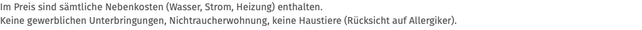 Im Preis sind sämtliche Nebenkosten (Wasser, Strom, Heizung) enthalten. Keine gewerblichen Unterbringungen, Nichtraucherwohnung, keine Haustiere (Rücksicht auf Allergiker).