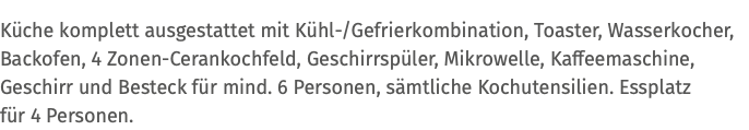 Küche komplett ausgestattet mit Kühl-/Gefrierkombination, Toaster, Wasserkocher, Backofen, 4 Zonen-Cerankochfeld, Geschirrspüler, Mikrowelle, Kaffeemaschine, Geschirr und Besteck für mind. 6 Personen, sämtliche Kochutensilien. Essplatz  für 4 Personen.