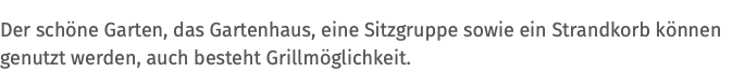 Der schöne Garten, das Gartenhaus, eine Sitzgruppe sowie ein Strandkorb können genutzt werden, auch besteht Grillmöglichkeit.