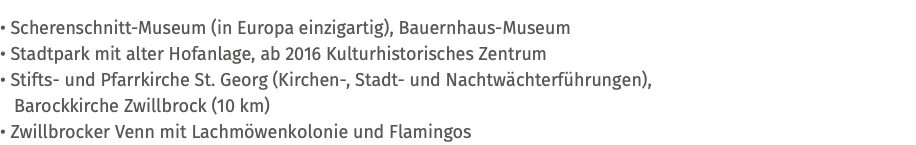 • Scherenschnitt-Museum (in Europa einzigartig), Bauernhaus-Museum • Stadtpark mit alter Hofanlage, ab 2016 Kulturhistorisches Zentrum • Stifts- und Pfarrkirche St. Georg (Kirchen-, Stadt- und Nachtwächterführungen), Barockkirche Zwillbrock (10 km) • Zwillbrocker Venn mit Lachmöwenkolonie und Flamingos