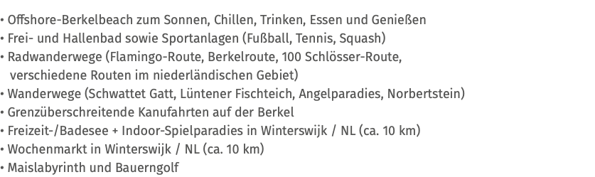 • Offshore-Berkelbeach zum Sonnen, Chillen, Trinken, Essen und Genießen • Frei- und Hallenbad sowie Sportanlagen (Fußball, Tennis, Squash) • Radwanderwege (Flamingo-Route, Berkelroute, 100 Schlösser-Route, verschiedene Routen im niederländischen Gebiet) • Wanderwege (Schwattet Gatt, Lüntener Fischteich, Angelparadies, Norbertstein) • Grenzüberschreitende Kanufahrten auf der Berkel • Freizeit-/Badesee + Indoor-Spielparadies in Winterswijk / NL (ca. 10 km) • Wochenmarkt in Winterswijk / NL (ca. 10 km) • Maislabyrinth und Bauerngolf