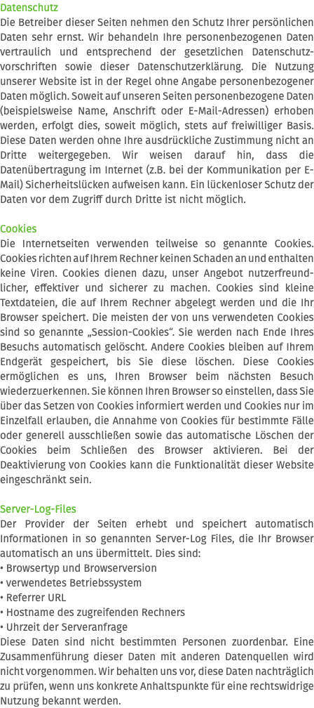 Datenschutz Die Betreiber dieser Seiten nehmen den Schutz Ihrer persönlichen Daten sehr ernst. Wir behandeln Ihre personenbezogenen Daten vertraulich und entsprechend der gesetzlichen Datenschutz-vorschriften sowie dieser Datenschutzerklärung. Die Nutzung unserer Website ist in der Regel ohne Angabe personenbezogener Daten möglich. Soweit auf unseren Seiten personenbezogene Daten (beispielsweise Name, Anschrift oder E-Mail-Adressen) erhoben werden, erfolgt dies, soweit möglich, stets auf freiwilliger Basis. Diese Daten werden ohne Ihre ausdrückliche Zustimmung nicht an Dritte weitergegeben. Wir weisen darauf hin, dass die Datenübertragung im Internet (z.B. bei der Kommunikation per E-Mail) Sicherheitslücken aufweisen kann. Ein lückenloser Schutz der Daten vor dem Zugriff durch Dritte ist nicht möglich. Cookies Die Internetseiten verwenden teilweise so genannte Cookies. Cookies richten auf Ihrem Rechner keinen Schaden an und enthalten keine Viren. Cookies dienen dazu, unser Angebot nutzerfreund-licher, effektiver und sicherer zu machen. Cookies sind kleine Textdateien, die auf Ihrem Rechner abgelegt werden und die Ihr Browser speichert. Die meisten der von uns verwendeten Cookies sind so genannte „Session-Cookies“. Sie werden nach Ende Ihres Besuchs automatisch gelöscht. Andere Cookies bleiben auf Ihrem Endgerät gespeichert, bis Sie diese löschen. Diese Cookies ermöglichen es uns, Ihren Browser beim nächsten Besuch wiederzuerkennen. Sie können Ihren Browser so einstellen, dass Sie über das Setzen von Cookies informiert werden und Cookies nur im Einzelfall erlauben, die Annahme von Cookies für bestimmte Fälle oder generell ausschließen sowie das automatische Löschen der Cookies beim Schließen des Browser aktivieren. Bei der Deaktivierung von Cookies kann die Funktionalität dieser Website eingeschränkt sein. Server-Log-Files Der Provider der Seiten erhebt und speichert automatisch Informationen in so genannten Server-Log Files, die Ihr Browser automatisch an uns übermittelt. Dies sind: • Browsertyp und Browserversion • verwendetes Betriebssystem • Referrer URL • Hostname des zugreifenden Rechners • Uhrzeit der Serveranfrage Diese Daten sind nicht bestimmten Personen zuordenbar. Eine Zusammenführung dieser Daten mit anderen Datenquellen wird nicht vorgenommen. Wir behalten uns vor, diese Daten nachträglich zu prüfen, wenn uns konkrete Anhaltspunkte für eine rechtswidrige Nutzung bekannt werden.