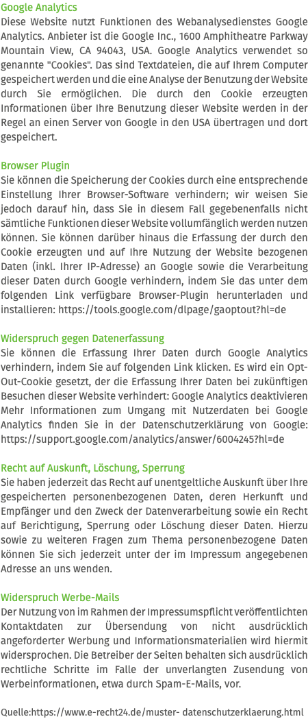 Google Analytics Diese Website nutzt Funktionen des Webanalysedienstes Google Analytics. Anbieter ist die Google Inc., 1600 Amphitheatre Parkway Mountain View, CA 94043, USA. Google Analytics verwendet so genannte "Cookies". Das sind Textdateien, die auf Ihrem Computer gespeichert werden und die eine Analyse der Benutzung der Website durch Sie ermöglichen. Die durch den Cookie erzeugten Informationen über Ihre Benutzung dieser Website werden in der Regel an einen Server von Google in den USA übertragen und dort gespeichert. Browser Plugin Sie können die Speicherung der Cookies durch eine entsprechende Einstellung Ihrer Browser-Software verhindern; wir weisen Sie jedoch darauf hin, dass Sie in diesem Fall gegebenenfalls nicht sämtliche Funktionen dieser Website vollumfänglich werden nutzen können. Sie können darüber hinaus die Erfassung der durch den Cookie erzeugten und auf Ihre Nutzung der Website bezogenen Daten (inkl. Ihrer IP-Adresse) an Google sowie die Verarbeitung dieser Daten durch Google verhindern, indem Sie das unter dem folgenden Link verfügbare Browser-Plugin herunterladen und installieren: https://tools.google.com/dlpage/gaoptout?hl=de Widerspruch gegen Datenerfassung Sie können die Erfassung Ihrer Daten durch Google Analytics verhindern, indem Sie auf folgenden Link klicken. Es wird ein Opt-Out-Cookie gesetzt, der die Erfassung Ihrer Daten bei zukünftigen Besuchen dieser Website verhindert: Google Analytics deaktivieren Mehr Informationen zum Umgang mit Nutzerdaten bei Google Analytics finden Sie in der Datenschutzerklärung von Google: https://support.google.com/analytics/answer/6004245?hl=de Recht auf Auskunft, Löschung, Sperrung Sie haben jederzeit das Recht auf unentgeltliche Auskunft über Ihre gespeicherten personenbezogenen Daten, deren Herkunft und Empfänger und den Zweck der Datenverarbeitung sowie ein Recht auf Berichtigung, Sperrung oder Löschung dieser Daten. Hierzu sowie zu weiteren Fragen zum Thema personenbezogene Daten können Sie sich jederzeit unter der im Impressum angegebenen Adresse an uns wenden. Widerspruch Werbe-Mails Der Nutzung von im Rahmen der Impressumspflicht veröffentlichten Kontaktdaten zur Übersendung von nicht ausdrücklich angeforderter Werbung und Informationsmaterialien wird hiermit widersprochen. Die Betreiber der Seiten behalten sich ausdrücklich rechtliche Schritte im Falle der unverlangten Zusendung von Werbeinformationen, etwa durch Spam-E-Mails, vor. Quelle:https://www.e-recht24.de/muster- datenschutzerklaerung.html